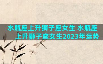 水瓶座上升狮子座女生 水瓶座上升狮子座女生2023年运势